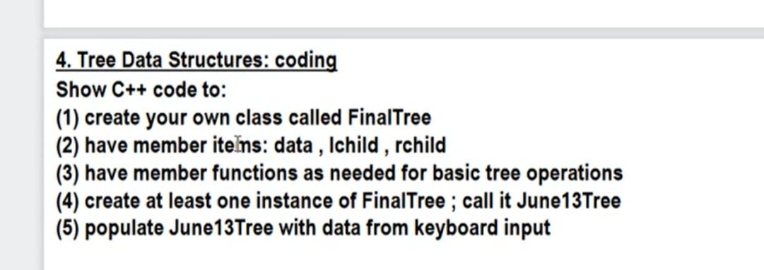 4. Tree Data Structures: coding
Show C++ code to:
(1) create your own class called FinalTree
(2) have member items: data, Ichild, rchild
(3) have member functions as needed for basic tree operations
(4) create at least one instance of FinalTree; call it June13Tree
(5) populate June13 Tree with data from keyboard input