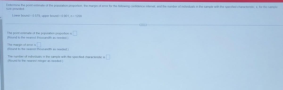Determine the point estimate of the population proportion, the margin of error for the following confidence interval, and the number of individuals in the sample with the specified characteristic, x, for the sample
size provided.
Lower bound=0.579, upper bound = 0.901, n = 1200
The point estimate of the population proportion is
(Round to the nearest thousandth as needed.)
The margin of error is
(Round to the nearest thousandth as needed.)
The number of individuals in the sample with the specified characteristic is
(Round to the nearest integer as needed.)