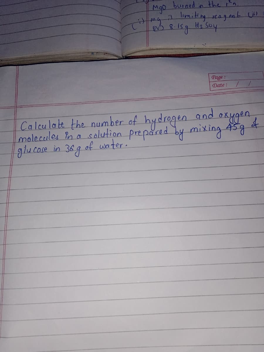 Mgo
burned
the rn.
in
limiting agent Lil
H2
Page :
Date :
Caleu lake the number of hydrogen and ox
malecules Pna solution prepared by mixing 45g
glucose in 36g
of waiter.
