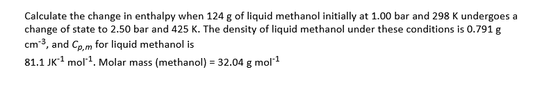 Calculate the change in enthalpy when 124 g of liquid methanol initially at 1.00 bar and 298 K undergoes a
change of state to 2.50 bar and 425 K. The density of liquid methanol under these conditions is 0.791 g
cm-3, and Gp, m for liquid methanol is
81.1 JK1 mol1. Molar mass (methanol) = 32.04 g mol 1
