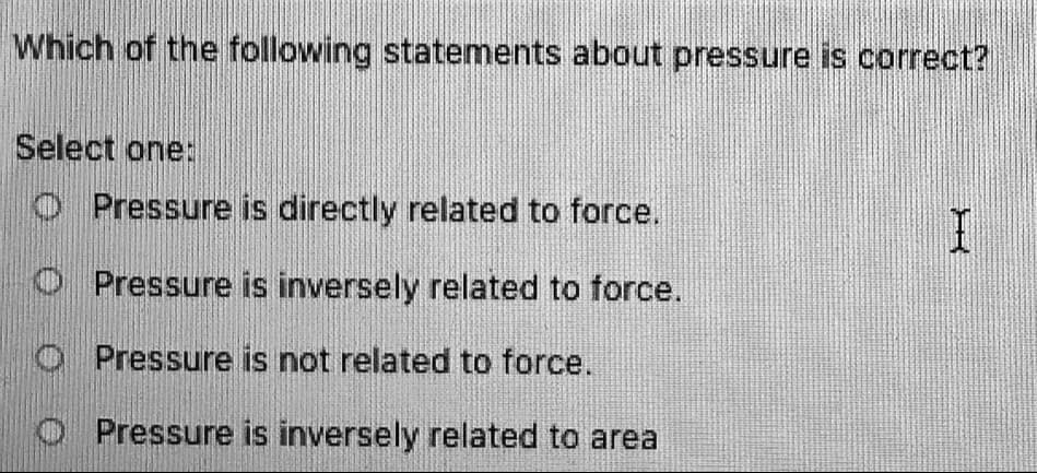 Which of the following statements about pressure is correct?
Select one:
O Pressure is directly related to force.
O Pressure is inversely related to force.
O Pressure is not related to force.
O Pressure is inversely related to area
