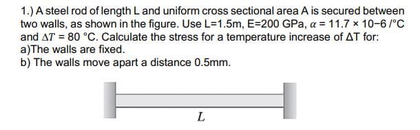 1.) A steel rod of length L and uniform cross sectional area A is secured between
two walls, as shown in the figure. Use L=1.5m, E=200 GPa, a = 11.7 x 10-6/°C
and AT = 80 °C. Calculate the stress for a temperature increase of AT for:
a)The walls are fixed.
b) The walls move apart a distance 0.5mm.
L
