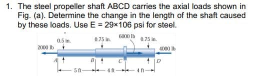 1. The steel propeller shaft ABCD carries the axial loads shown in
Fig. (a). Determine the change in the length of the shaft caused
by these loads. Use E = 29x106 psi for steel.
6000 Ib
0.5 in.
0.75 in.
0.75 in.
2000 Ib
4000 lb
D.
5 ft-
4 ft
+4 ft

