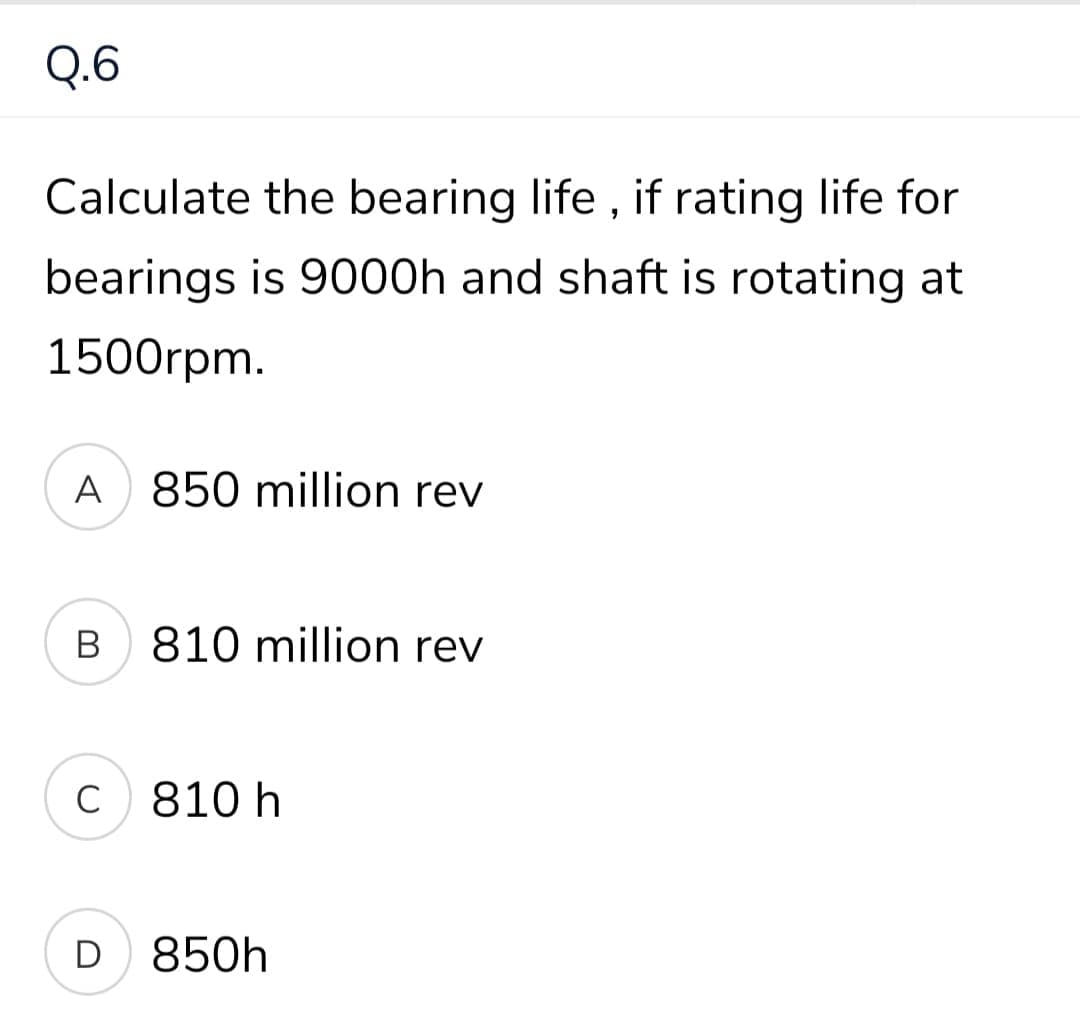 Q.6
Calculate the bearing life , if rating life for
bearings is 9000h and shaft is rotating at
1500rpm.
A
850 million rev
В
810 million rev
810 h
D
850h
