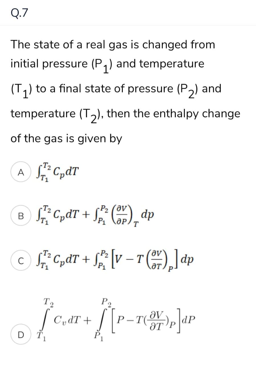 Q.7
The state of a real gas is changed from
initial pressure (P,) and temperature
(T,) to a final state of pressure (P,) and
temperature (T2), then the enthalpy change
of the gas is given by
A
P2 (av
B S CpdT +
dp
T
c CpdT +
-
OT
dp
T2
P2
| C,dT +
P-T(OV
ƏT
D
