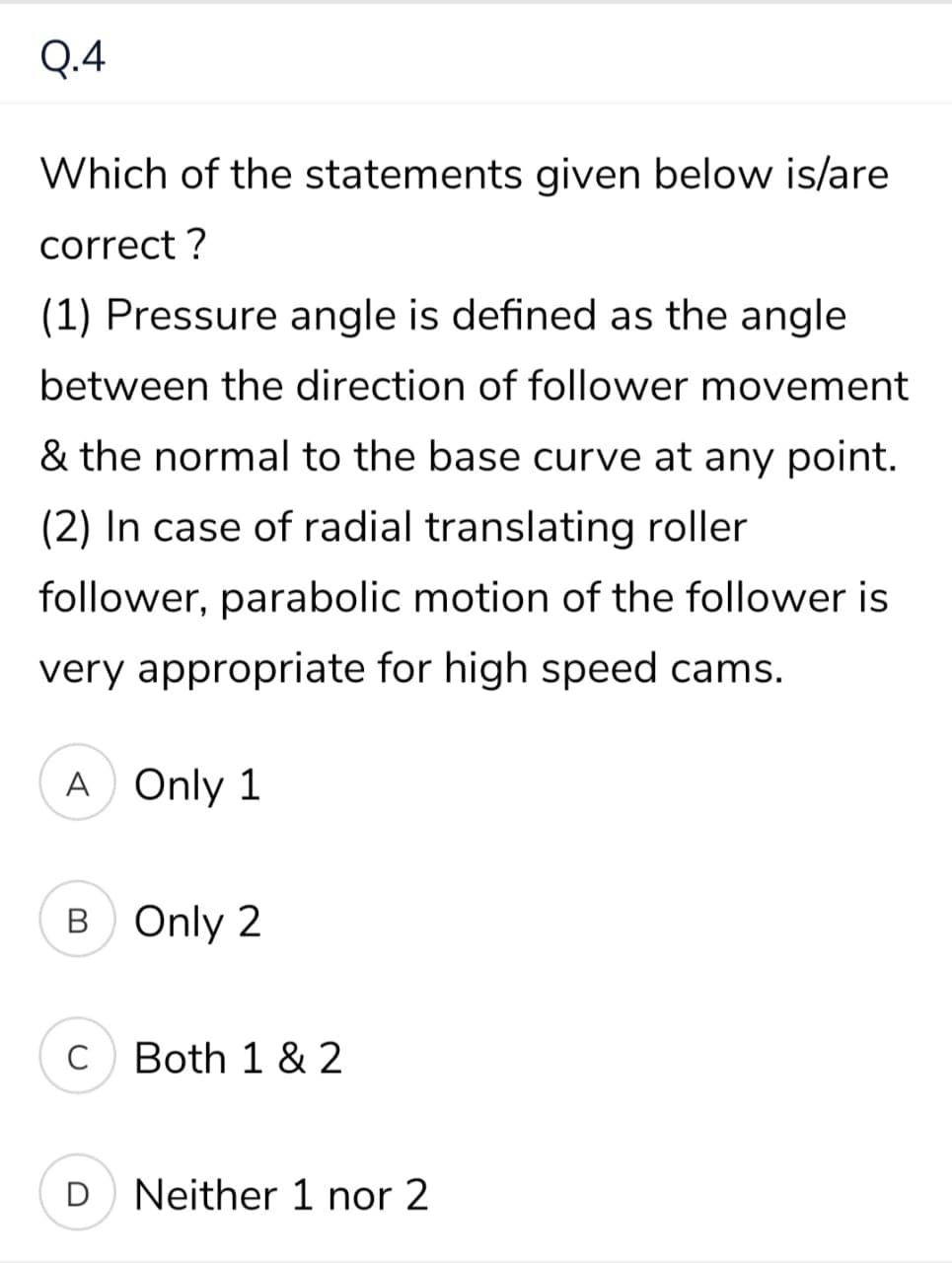 Q.4
Which of the statements given below is/are
correct ?
(1) Pressure angle is defined as the angle
between the direction of follower movement
& the normal to the base curve at any point.
(2) In case of radial translating roller
follower, parabolic motion of the follower is
very appropriate for high speed cams.
A Only 1
B Only 2
C
Both 1 & 2
D Neither 1 nor 2
