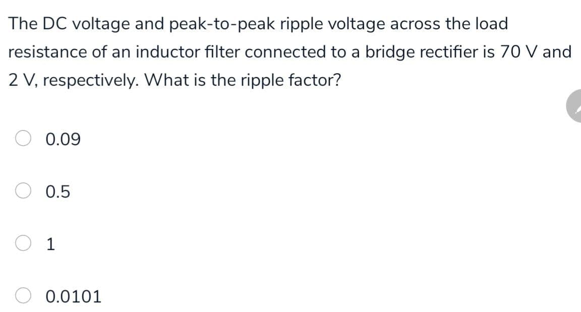 The DC voltage and peak-to-peak ripple voltage across the load
resistance of an inductor filter connected to a bridge rectifier is 70 V and
2 V, respectively. What is the ripple factor?
0.09
0.5
O 1
0.0101
