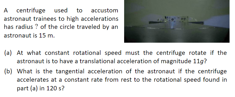 A
centrifuge
used
to
accustom
astronaut trainees to high accelerations
has radius ? of the circle traveled by an
astronaut is 15 m.
(a) At what constant rotational speed must the centrifuge rotate if the
astronaut is to have a translational acceleration of magnitude 11g?
(b) What is the tangential acceleration of the astronaut if the centrifuge
accelerates at a constant rate from rest to the rotational speed found in
part (a) in 120 s?

