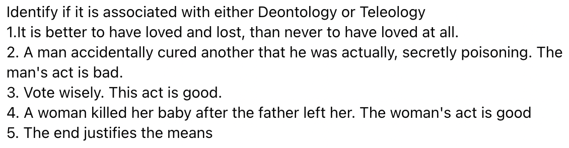 Identify if it is associated with either Deontology or Teleology
1.lt is better to have loved and lost, than never to have loved at all.
2. A man accidentally cured another that he was actually, secretly poisoning. The
man's act is bad.
3. Vote wisely. This act is good.
4. A woman killed her baby after the father left her. The woman's act is good
5. The end justifies the means
