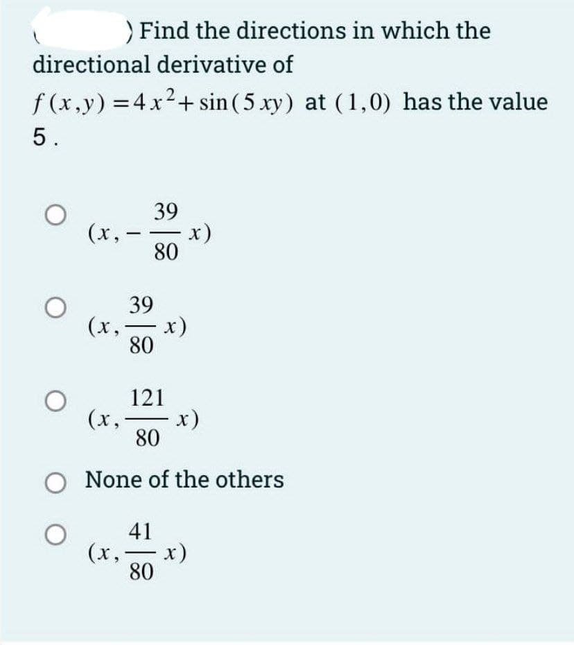 ) Find the directions in which the
directional derivative of
f (x,y) = 4x2+ sin (5 xy) at (1,0) has the value
5.
39
(x, -
x)
80
39
(x,- x)
80
121
x)
(x,
80
O None of the others
41
(x,- x)
80
