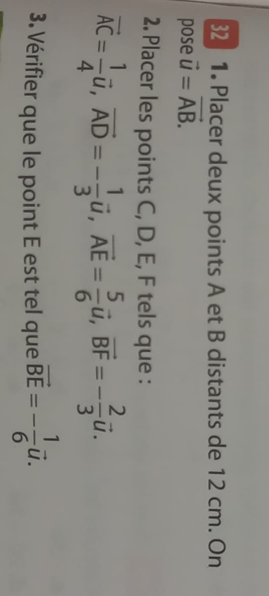 1. Placer deux points A et B distants de 12 cm. On
pose u = AB.
32
%3D
2. Placer les points C, D, E, F tels que:
2-
AC = -ũ, AD =-
4.
ü, AE =-u, BF =
3
u.
%3D
%3D
3
6.
1
3. Vérifier que le point E est tel que = -
BE
-u.
6.
