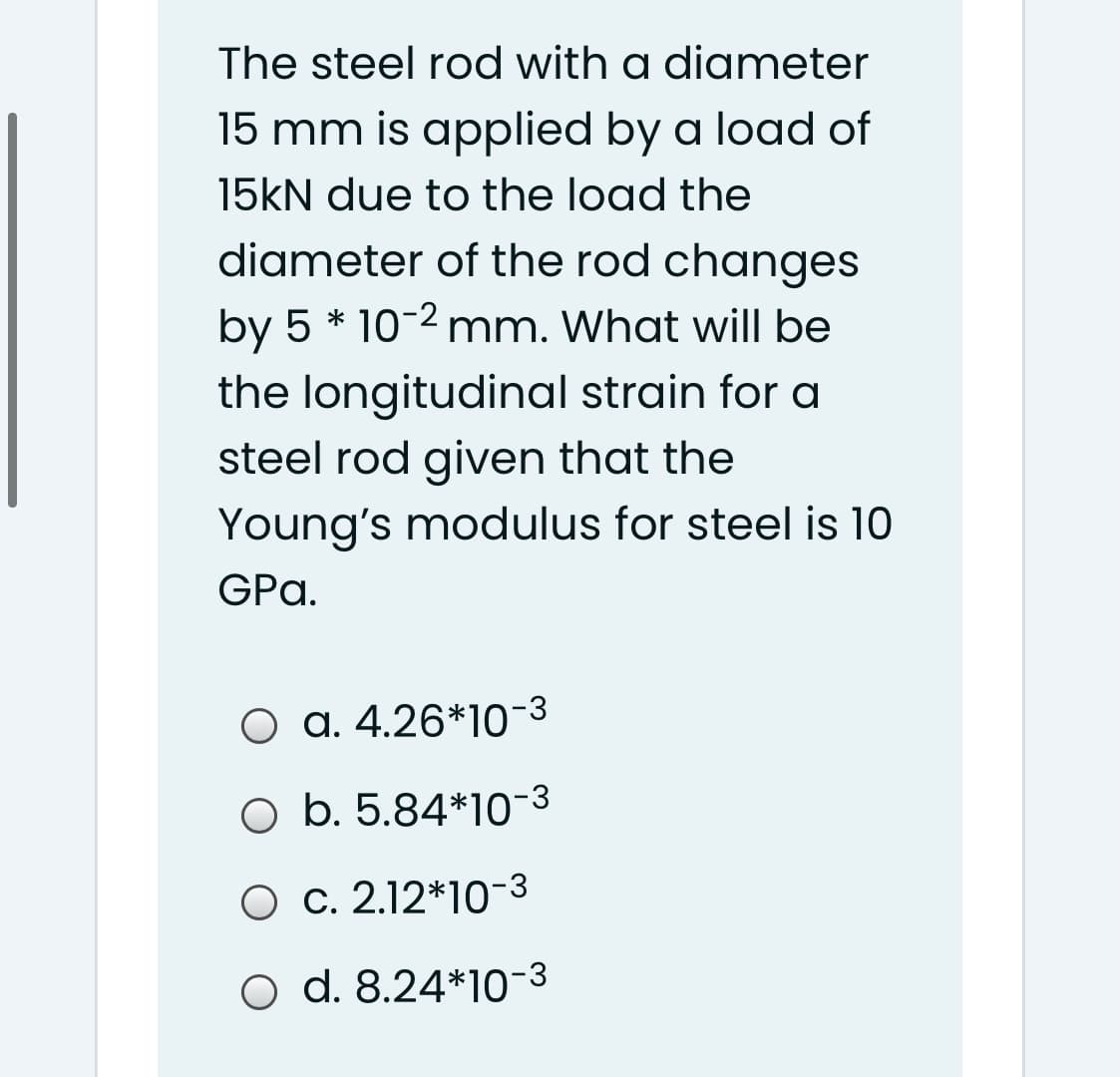 The steel rod with a diameter
15 mm is applied by a load of
15KN due to the load the
diameter of the rod changes
by 5 * 10-2 mm. What will be
the longitudinal strain for a
steel rod given that the
Young's modulus for steel is 10
GPa.
O a. 4.26*10-3
O b. 5.84*10-3
O c. 2.12*10-3
o d. 8.24*10-3
