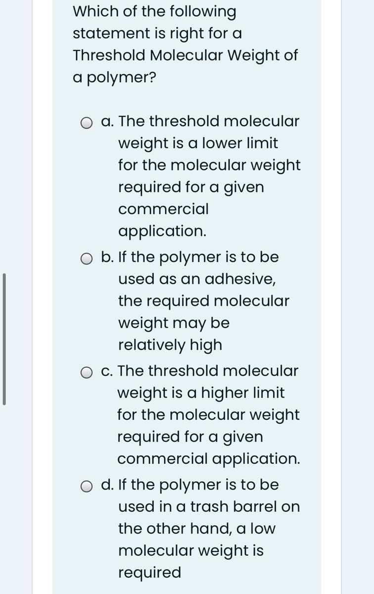 Which of the following
statement is right for a
Threshold Molecular Weight of
a polymer?
a. The threshold molecular
weight is a lower limit
for the molecular weight
required for a given
commercial
application.
O b. If the polymer is to be
used as an adhesive,
the required molecular
weight may be
relatively high
c. The threshold molecular
weight is a higher limit
for the molecular weight
required for a given
commercial application.
d. If the polymer is to be
used in a trash barrel on
the other hand, a low
molecular weight is
required
