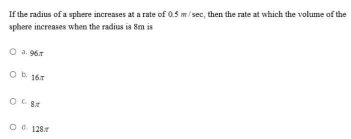 If the radius of a sphere increases at a rate of 0.5 m/sec, then the rate at which the volume of the
sphere increases when the radius is 8m is
O a. 967
O b. 167
O C. 8T
O d. 1287
