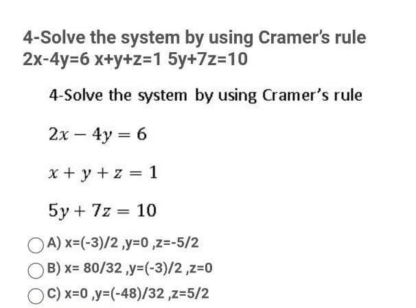 4-Solve the system by using Cramer's rule
2x-4y=6 x+y+z=1 5y+7z=10
4-Solve the system by using Cramer's rule
2x – 4y = 6
x + y + z = 1
5y + 7z = 10
OA) x=(-3)/2 ,y=0 ,z=-5/2
B) x= 80/32 y=(-3)/2,z=0
C) x-0,y3(-48)/32 ,z=5/2
