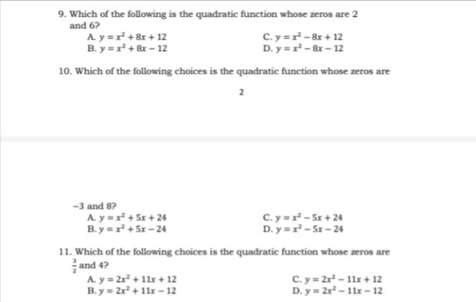 9. Which of the following is the quadratic function whose zeros are 2
and 6?
A. y =x +8x + 12
B. y =x + 8x – 12
C. y =r - 8x + 12
D. y =r- 8r – 12
10. Which of the following choices is the quadratic function whose zeros are
2
-3 and 8?
A. y =x + 5x + 24
B. y = r + 5x - 24
C. y =r - 5x + 24
D. y =r - 5x - 24
11. Which of the following choices is the quadratic function whose zeros are
and 4?
A. y = 2x + 11x + 12
B. y = 2x + 11x - 12
C. y = 2r – 11x + 12
D. y = 2r - 11x – 12
