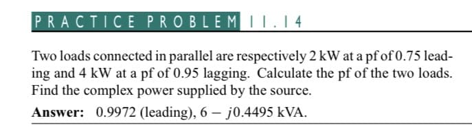 PRACTICE PROBLEM 11.14
Two loads connected in parallel are respectively 2 kW at a pf of 0.75 lead-
ing and 4 kW at a pf of 0.95 lagging. Calculate the pf of the two loads.
Find the complex power supplied by the source.
Answer: 0.9972 (leading), 6 - j0.4495 kVA.