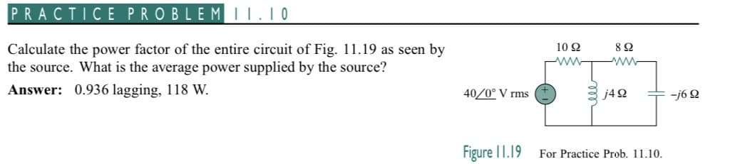 PRACTICE PROBLEM II.10
Calculate the power factor of the entire circuit of Fig. 11.19 as seen by
the source. What is the average power supplied by the source?
Answer: 0.936 lagging, 118 W.
40/0° V rms
Figure 11.19
10 22
ww
892
www
j4 92
For Practice Prob. 11.10.
-j6 92