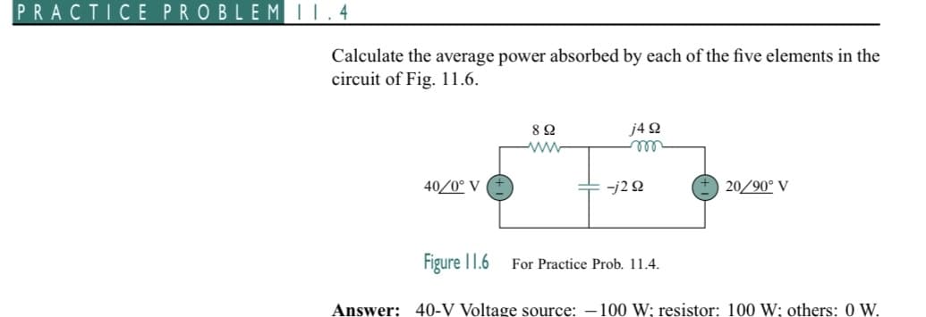 PRACTICE PROBLEM 11.4
Calculate the average power absorbed by each of the five elements in the
circuit of Fig. 11.6.
40/0° V
Figure 11.6
8 Ω
www
j4 92
m
-j2 92
For Practice Prob. 11.4.
20/90° V
Answer: 40-V Voltage source: -100 W; resistor: 100 W; others: 0 W.