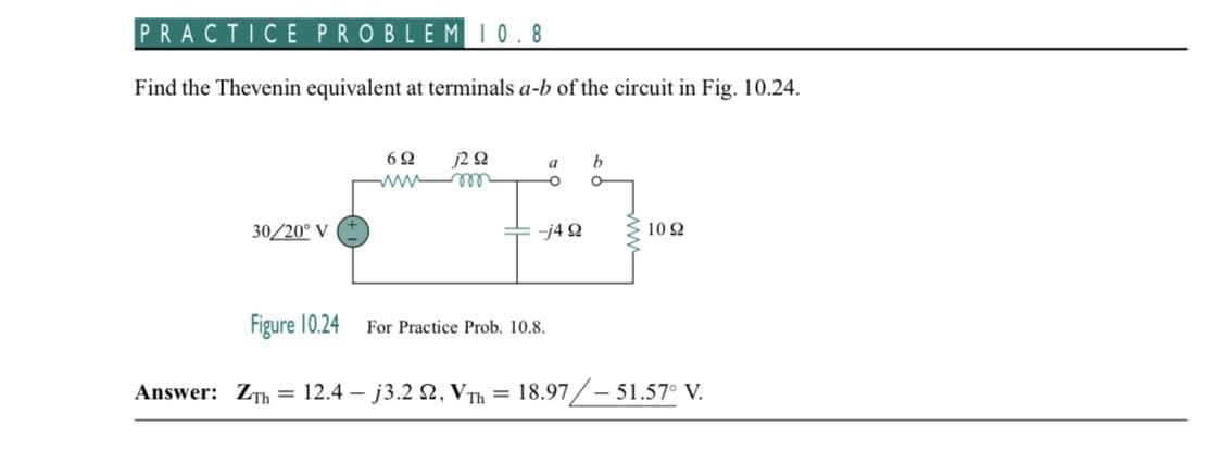 PRACTICE PROBLEM 10.8
Find the Thevenin equivalent at terminals a-b of the circuit in Fig. 10.24.
30/20⁰ V
6Ω j2 Q2
wwwm
a
O
-j4 92
For Practice Prob. 10.8.
b
1092
Figure 10.24
Answer: ZTh = 12.4 - j3.2 2, VTh= 18.97/-51.57° V.