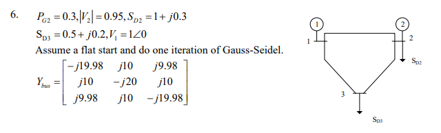 6.
Pez = 0.3,|V,|=0.95, Sp2 =1+ j0.3
Sp3 = 0.5+ j0.2,V, =120
Assume a flat start and do one iteration of Gauss-Seidel.
[-j19.98 j10
Sp2
j9.98
j10
j9.98
-j20
j10
bus
j10 -j19.98
Sp3
