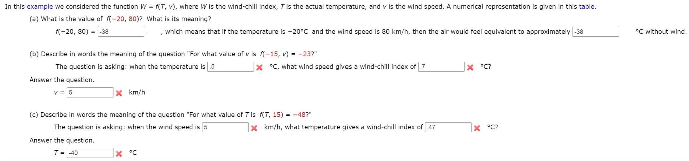 In this example we considered the function W = f(T, v), where W is the wind-chill index, T is the actual temperature, and v is the wind speed. A numerical representation is given in this table.
%3D
(a) What is the value of f(-20, 80)? What is its meaning?
f(-20, 80) = -38
which means that if the temperature is -20°C and the wind speed is 80 km/h, then the air would feel equivalent to approximately -38
°C without wind.
%3D
(b) Describe in words the meaning of the question "For what value of v is f(-15, v) = -23?"
The question is asking: when the temperature is .5
X °C, what wind speed gives a wind-chill index of .7
X °C?
Answer the question.
V = 5
X km/h
(c) Describe in words the meaning of the question "For what value of T is f(T, 15) = -48?"
The question is asking: when the wind speed is 5
x km/h, what temperature gives a wind-chill index of .47
X °C?
Answer the question.
T = -40
X °C
