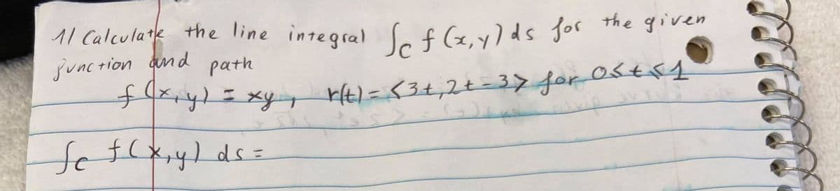 11 Calculate the line integral f (x.y)ds for the given
juncrion and
path
xy1=xyg rt)=<3+,2t=3> for 0stf4
fc
