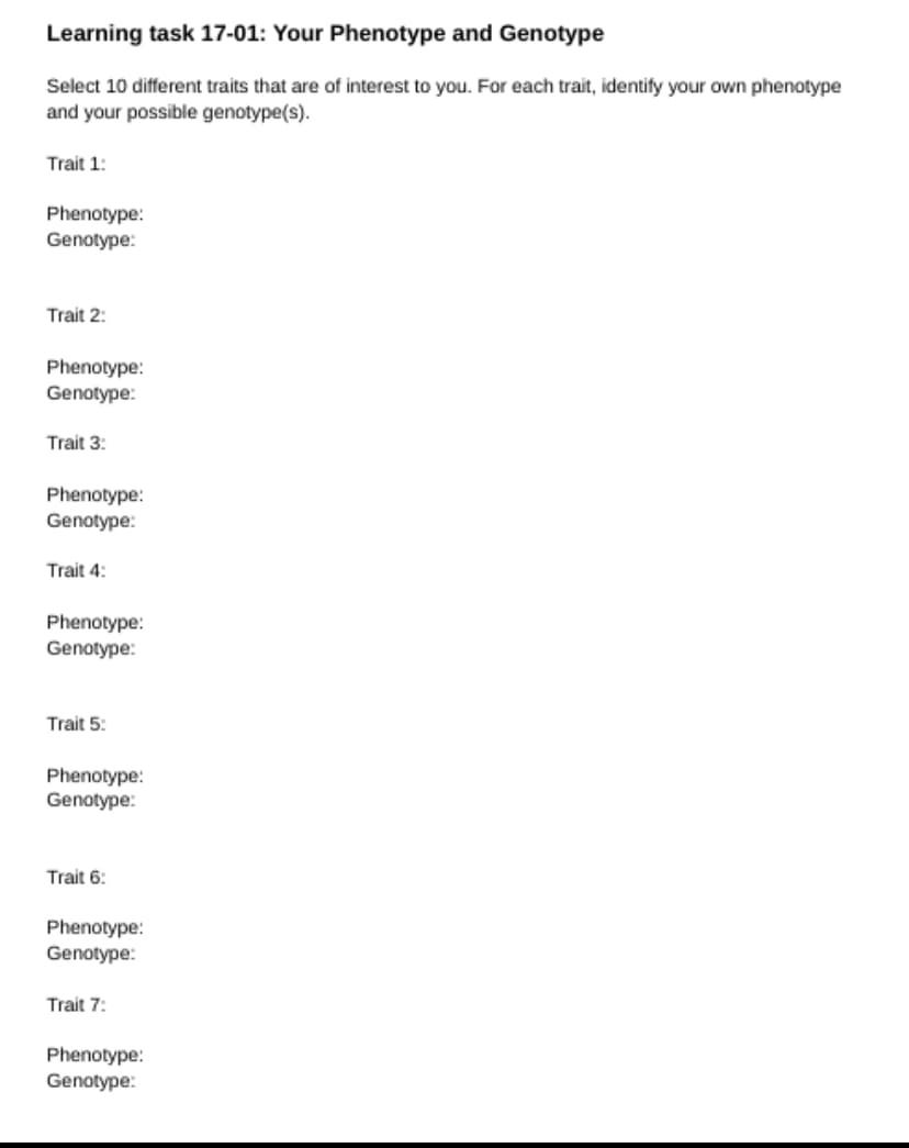 Learning task 17-01: Your Phenotype and Genotype
Select 10 different traits that are of interest to you. For each trait, identify your own phenotype
and your possible genotype(s).
Trait 1:
Phenotype:
Genotype:
Trait 2:
Phenotype:
Genotype:
Trait 3:
Phenotype:
Genotype:
Trait 4:
Phenotype:
Genotype:
Trait 5:
Phenotype:
Genotype:
Trait 6:
Phenotype:
Genotype:
Trait 7:
Phenotype:
Genotype: