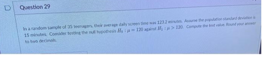 Question 29
In a random sample of 35 teenagers, their average daily screen time was 123.2 minutes. Assume the population standard deviation is
15 minutes. Consider testing the null hypothesis Ho : 4= 120 against H : u> 120. Compute the test value. Round your answer
to two decimals.
