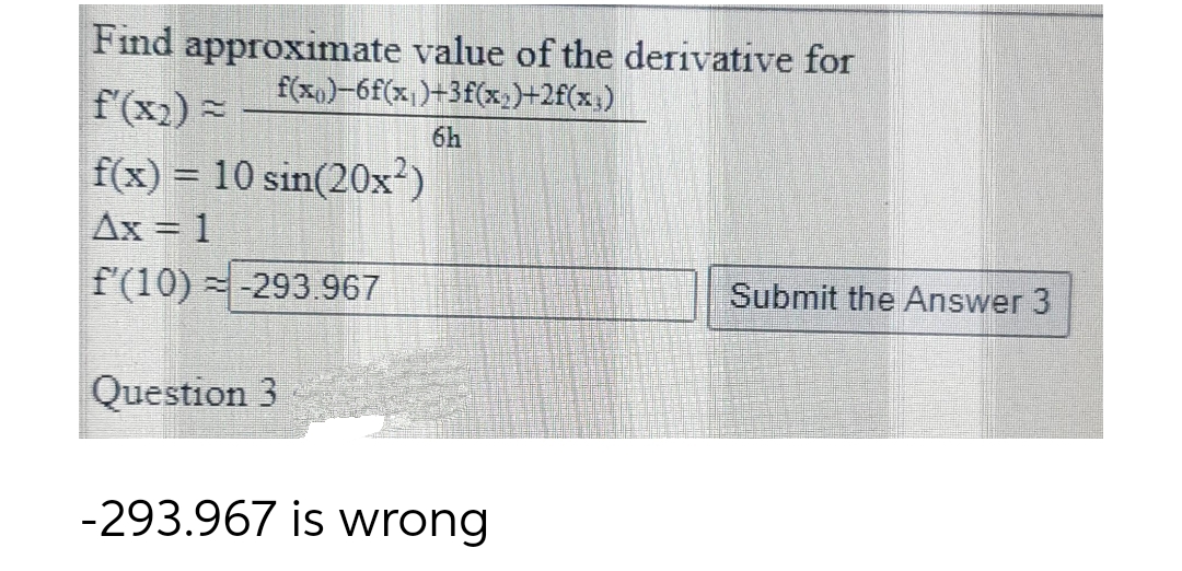 Find approximate value of the derivative for
f(x0)-6f(x,)+3f(x,)+2f(x;)
f'(x2) =
6h
f(x) = 10 sin(20x²)
Ax = 1
f'(10) =-293.967
Submit the Answer 3
Question 3
-293.967 is wrong
