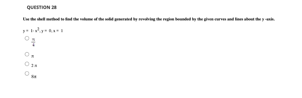 QUESTION 28
Use the shell method to find the volume of the solid generated by revolving the region bounded by the given curves and lines about the y -axis.
y = 1- x2, y = 0, x = 1
