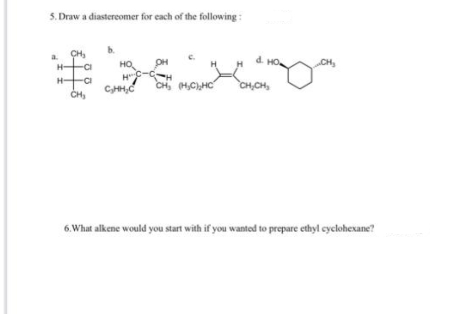 5. Draw a diastereomer for each of the following:
b.
CH,
d. HO
HO,
HC-C-H
C,HH,C
CI
OH
CH,
„CH
H-
H-
-CI
CH, (H,C),HC
CH,CH
6.What alkene would you start with if you wanted to prepare ethyl cyclohexane?
