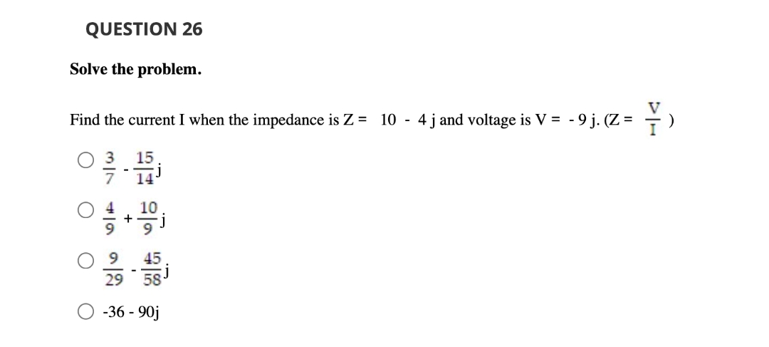 QUESTION 26
Solve the problem.
V
Find the current I when the impedance is Z = 10 - 4j and voltage is V = - 9 j. (Z = -)
15
14'
O 4
9.
45
29 58
-36 - 90j
