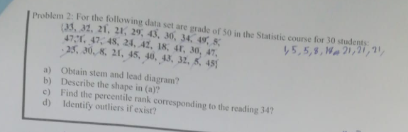 Problem 2: For the following data set are grade of 50 in the Statistic course for 30 students:
(33, 32, 21, 21, 29, 43, 30, 34, 49, 8;
47,, 47, 48, 24, 42, 18, 41, 30, 47,
25, 30, 8, 21, 45, 40, 43, 32, 5, 45)
45,5,8, W21,21,21,
a) Obtain stem and lead diagram?
b) Describe the shape in (a)?
c) Find the percentile rank corresponding to the reading 34?
d) Identify outliers if exist?
