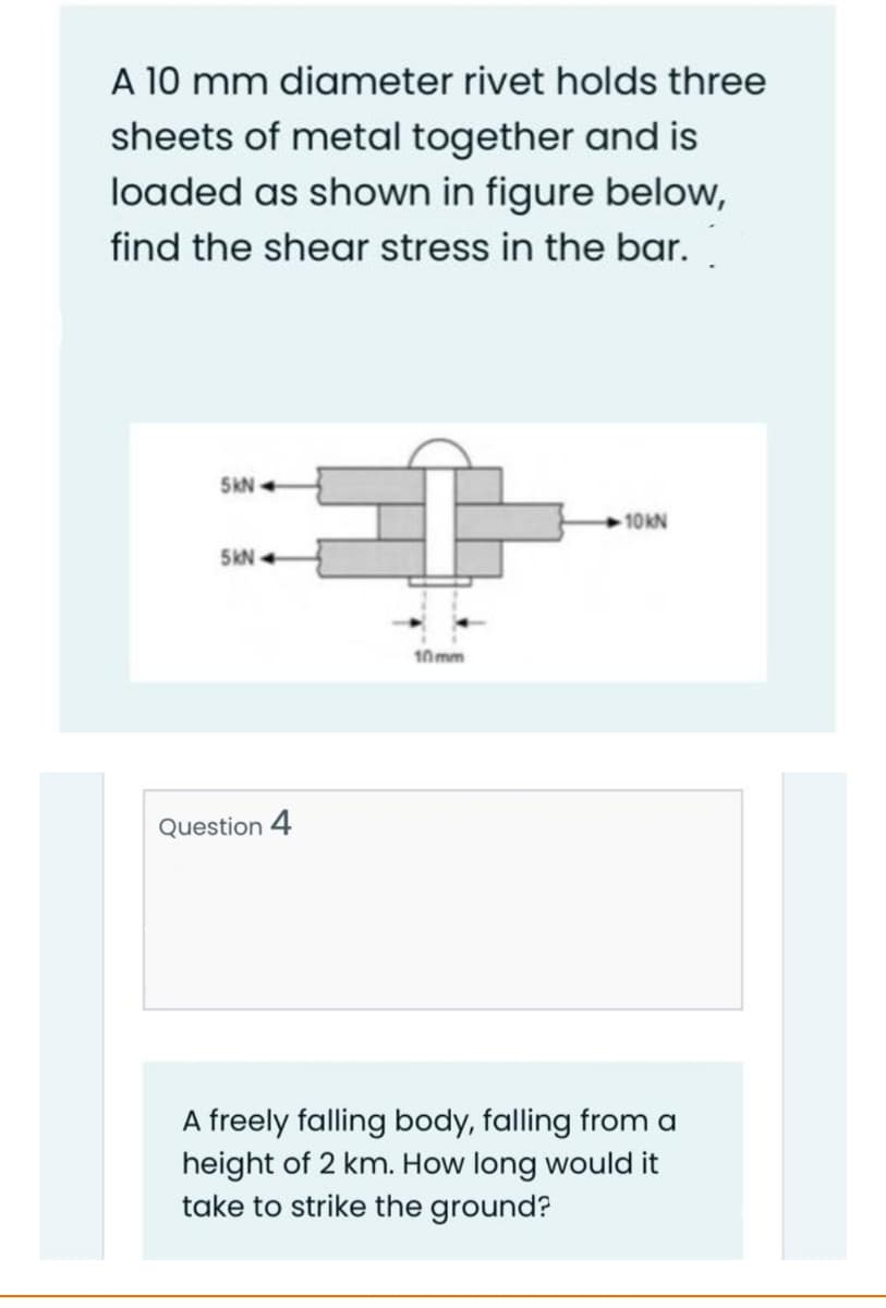 A 10 mm diameter rivet holds three
sheets of metal together and is
loaded as shown in figure below,
find the shear stress in the bar.
5KN +
10KN
5kN
10mm
Question 4
A freely falling body, falling from a
height of 2 km. How long would it
take to strike the ground?
