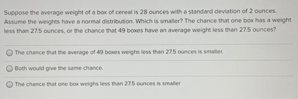 Suppose the average weight of a box of cereal is 28 ounces with a standard deviation of 2 ounces.
Assume the weights have a normal distribution. Which is smaller? The chance that one box has a weight
less than 27.5 ounces, or the chance that 49 boxes have an average weight less than 27.5 ounces?
The chance that the average of 49 boxes weighs less than 27.5 ounces is smaller.
Both would give the same chance.
O The chance that one box weighs less than 27.5 ounces is smaller
