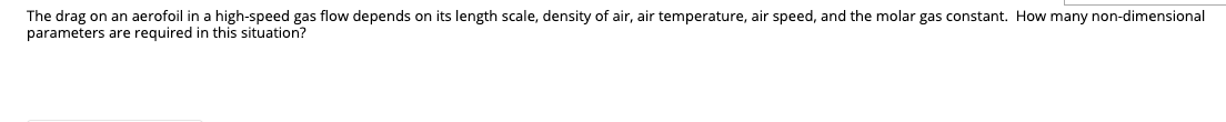 The drag on an aerofoil in a high-speed gas flow depends on its length scale, density of air, air temperature, air speed, and the molar gas constant. How many non-dimensional
parameters are required in this situation?