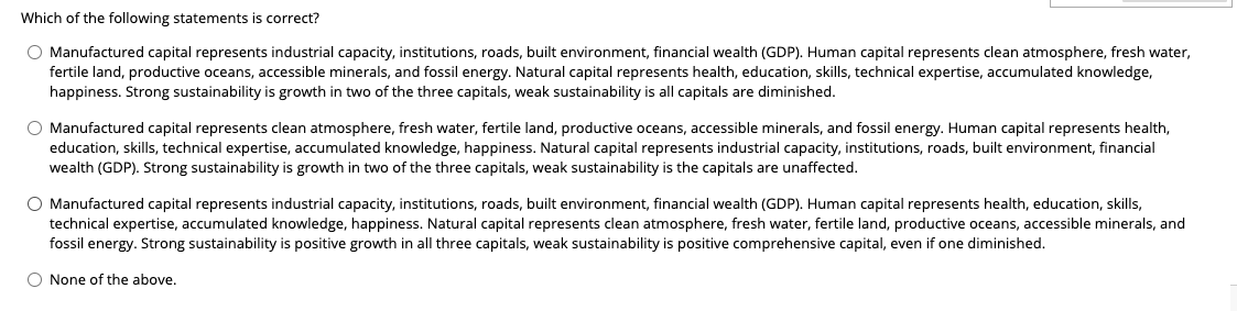 Which of the following statements is correct?
O Manufactured capital represents industrial capacity, institutions, roads, built environment, financial wealth (GDP). Human capital represents clean atmosphere, fresh water,
fertile land, productive oceans, accessible minerals, and fossil energy. Natural capital represents health, education, skills, technical expertise, accumulated knowledge,
happiness. Strong sustainability is growth in two of the three capitals, weak sustainability is all capitals are diminished.
O Manufactured capital represents clean atmosphere, fresh water, fertile land, productive oceans, accessible minerals, and fossil energy. Human capital represents health,
education, skills, technical expertise, accumulated knowledge, happiness. Natural capital represents industrial capacity, institutions, roads, built environment, financial
wealth (GDP). Strong sustainability is growth in two of the three capitals, weak sustainability is the capitals are unaffected.
O Manufactured capital represents industrial capacity, institutions, roads, built environment, financial wealth (GDP). Human capital represents health, education, skills,
technical expertise, accumulated knowledge, happiness. Natural capital represents clean atmosphere, fresh water, fertile land, productive oceans, accessible minerals, and
fossil energy. Strong sustainability is positive growth in all three capitals, weak sustainability is positive comprehensive capital, even Fone diminished.
O None of the above.