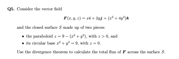 Q5. Consider the vector field
F(x, y, z) = xi + 2yj + (x² + 4y²)k
and the closed surface S made up of two pieces:
the paraboloid z = 9- (2²+ y²), with z>0, and
its circular base x² + y² = 9, with z = 0.
Use the divergence theorem to calculate the total flux of F across the surface S.