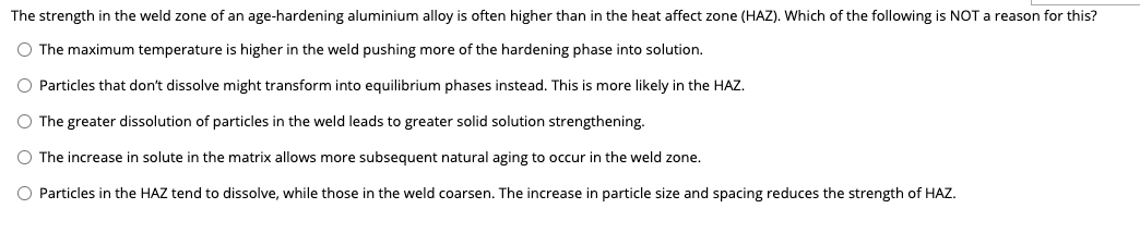 The strength in the weld zone of an age-hardening aluminium alloy is often higher than in the heat affect zone (HAZ). Which of the following is NOT a reason for this?
O The maximum temperature is higher in the weld pushing more of the hardening phase into solution.
O Particles that don't dissolve might transform into equilibrium phases instead. This is more likely in the HAZ.
O The greater dissolution of particles in the weld leads to greater solid solution strengthening.
O The increase in solute in the matrix allows more subsequent natural aging to occur in the weld zone.
O Particles in the HAZ tend to dissolve, while those in the weld coarsen. The increase in particle size and spacing reduces the strength of HAZ.
