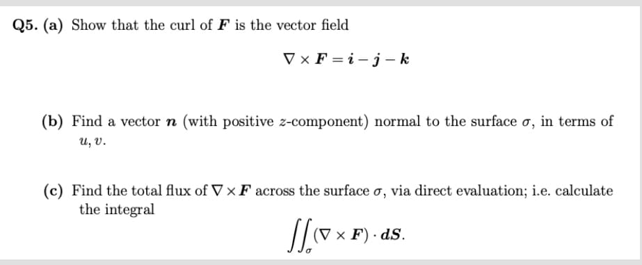 Q5. (a) Show that the curl of F is the vector field
VxF=i-j-k
(b) Find a vector n (with positive z-component) normal to the surface o, in terms of
u, .
(c) Find the total flux of VXF across the surface o, via direct evaluation; i.e. calculate
the integral
(V x F). ds.