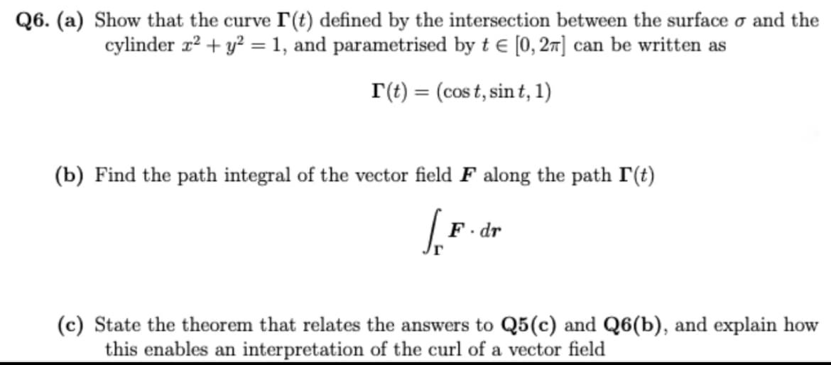 Q6. (a) Show that the curve I(t) defined by the intersection between the surface o and the
cylinder x² + y² = 1, and parametrised by t € [0, 2π] can be written as
r(t) = (cost, sint, 1)
(b) Find the path integral of the vector field F along the path I'(t)
S
F.dr
(c) State the theorem that relates the answers to Q5 (c) and Q6(b), and explain how
this enables an interpretation of the curl of a vector field