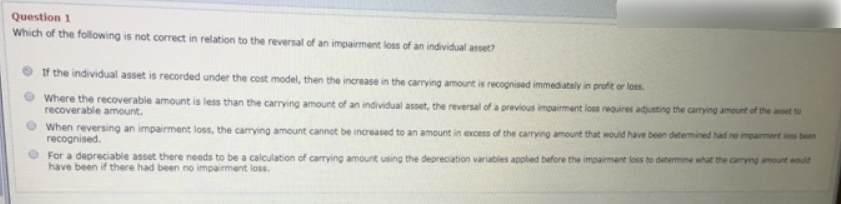 Question 1
Which of the following is not correct in relation to the reversal of an impairment loss of an individual asset?
If the individual asset is recorded under the cost model, then the increase in the carrying amount is recognised immediately in profit or loss.
Where the recoverable amount is less than the carrying amount of an individual asset, the reversal of a previous impairment loss requires adjusting the camying amount of the asset to
recoverable amount.
When reversing an impairment loss, the carrying amount cannot be increased to an amount in excess of the carrying amount that would have been determined had ne impairmert los been
recognised.
O For a depreciable asset there needs to be a calculation of carrying amount using the depreciation variables applied before the impairment loss to determine what the carrying amount would
have been if there had been no impairment loss.
