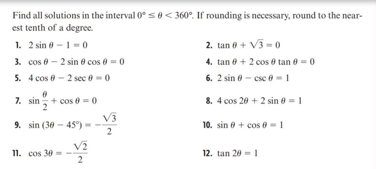 Find all solutions in the interval 0° < 0 < 360°. If rounding is necessary, round to the near-
est tenth of a degree.
1. 2 sin 0 – 1 = 0
2. tan 0 + V3 = 0
3. cos 0 – 2 sin 0 cos 0 = 0
4. tan 0 + 2 cos 0 tan 0 = 0
5. 4 сos 0 — 2 sec 0 — 0
6. 2 sin 0 – csc 0 = 1
7. sin
+ cos 0 = 0
2
8. 4 cos 20 + 2 sin 0 = 1
V3
9. sin (30 – 45°)
10. sin 0 + cos 0 = 1
2
V2
11. cos 30 =
12. tan 20 = 1
2
