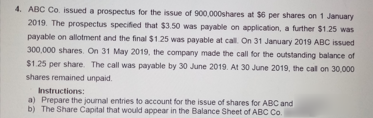 4. ABC Co. issued a prospectus for the issue of 900,000shares at $6 per shares on 1 January
2019. The prospectus specified that $3.50 was payable on application, a further $1.25 was
payable on allotment and the final $1.25 was payable at call. On 31 January 2019 ABC issued
300,000 shares. On 31 May 2019, the company made the call for the outstanding balance of
$1.25 per share. The call was payable by 30 June 2019. At 30 June 2019, the call on 30,000
shares remained unpaid.
Instructions:
a) Prepare the journal entries to account for the issue of shares for ABC and
b) The Share Capital that would appear in the Balance Sheet of ABC Co.
