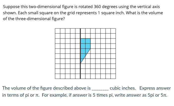 Suppose this two-dimensional figure is rotated 360 degrees using the vertical axis
shown. Each small square on the grid represents 1 square inch. What is the volume
of the three-dimensional figure?
The volume of the figure described above is
cubic inches. Express answer
in terms of pi or a. For example, if answer is 5 times pi, write answer as 5pi or 57.

