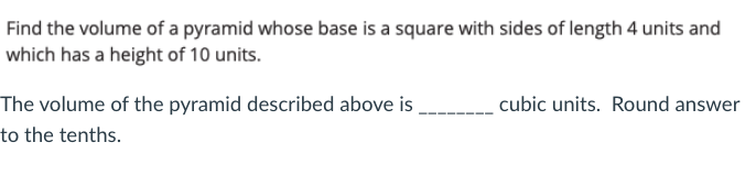Find the volume of a pyramid whose base is a square with sides of length 4 units and
which has a height of 10 units.
The volume of the pyramid described above is
to the tenths.
cubic units. Round answer
