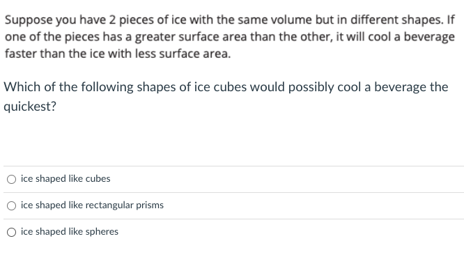Suppose you have 2 pieces of ice with the same volume but in different shapes. If
one of the pieces has a greater surface area than the other, it will cool a beverage
faster than the ice with less surface area.
Which of the following shapes of ice cubes would possibly cool a beverage the
quickest?
ice shaped like cubes
O ice shaped like rectangular prisms
O ice shaped like spheres
