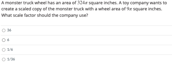 A monster truck wheel has an area of 324n square inches. A toy company wants to
create a scaled copy of the monster truck with a wheel area of 97 square inches.
What scale factor should the company use?
O 36
O 6
O 1/6
O 1/36
