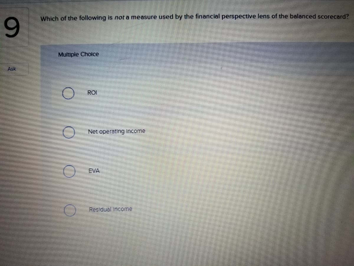 Which of the following is not a measure used by the financial perspective lens of the balanced scorecard?
9.
Multiple Cholce
Ask
ROI
Net operating Income
EVA
Residual Income
